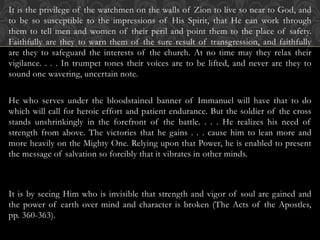 It is the privilege of the watchmen on the walls of Zion to live so near to God, and
to be so susceptible to the impressions of His Spirit, that He can work through
them to tell men and women of their peril and point them to the place of safety.
Faithfully are they to warn them of the sure result of transgression, and faithfully
are they to safeguard the interests of the church. At no time may they relax their
vigilance. . . . In trumpet tones their voices are to be lifted, and never are they to
sound one wavering, uncertain note.
He who serves under the bloodstained banner of Immanuel will have that to do
which will call for heroic effort and patient endurance. But the soldier of the cross
stands unshrinkingly in the forefront of the battle. . . . He realizes his need of
strength from above. The victories that he gains . . . cause him to lean more and
more heavily on the Mighty One. Relying upon that Power, he is enabled to present
the message of salvation so forcibly that it vibrates in other minds.
It is by seeing Him who is invisible that strength and vigor of soul are gained and
the power of earth over mind and character is broken (The Acts of the Apostles,
pp. 360-363).
 