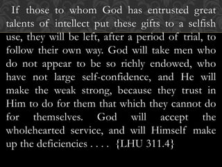If those to whom God has entrusted great
talents of intellect put these gifts to a selfish
use, they will be left, after a period of trial, to
follow their own way. God will take men who
do not appear to be so richly endowed, who
have not large self-confidence, and He will
make the weak strong, because they trust in
Him to do for them that which they cannot do
for themselves. God will accept the
wholehearted service, and will Himself make
up the deficiencies . . . . {LHU 311.4}
 
