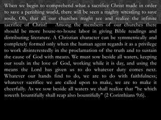 When we begin to comprehend what a sacrifice Christ made in order
to save a perishing world, there will be seen a mighty wrestling to save
souls. Oh, that all our churches might see and realize the infinite
sacrifice of Christ! Among the members of our churches there
should be more house-to-house labor in giving Bible readings and
distributing literature. A Christian character can be symmetrically and
completely formed only when the human agent regards it as a privilege
to work disinterestedly in the proclamation of the truth and to sustain
the cause of God with means. We must sow beside all waters, keeping
our souls in the love of God, working while it is day, and using the
means the Lord has given us to do whatever duty comes next.
Whatever our hands find to do, we are to do with faithfulness;
whatever sacrifice we are called upon to make, we are to make it
cheerfully. As we sow beside all waters we shall realize that "he which
soweth bountifully shall reap also bountifully" (2 Corinthians 9:6).
 
