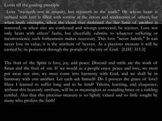 Loves till the guiding principle
Love "rejoiceth not in iniquity, but rejoiceth in the truth." He whose heart is
imbued with love is filled with sorrow at the errors and weaknesses of others; but
when truth triumphs, when the cloud that darkened the fair fame of another is
removed, or when sins are confessed and wrongs corrected, he rejoices. Love not
only bears with others' faults, but cheerfully submits to whatever suffering or
inconvenience such forbearance makes necessary. This love "never faileth." It can
never lose its value; it is the attribute of heaven. As a precious treasure it will be
carried by its possessor through the portals of the city of God. {LHU 313.3}
The fruit of the Spirit is love, joy, and peace. Discord and strife are the work of
Satan and the fruit of sin. If we would as a people enjoy peace and love, we must
put away our sins; we must come into harmony with God, and we shall be in
harmony with one another. Let each ask himself: Do I possess the grace of love?
Have I learned to suffer long and to be kind? Talents, learning, and eloquence,
without this heavenly attribute, will be as meaningless as sounding brass or a tinkling
cymbal. Alas that this precious treasure is so lightly valued and so little sought by
many who profess the faith!
 