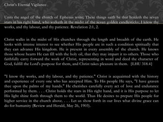 Christ's Eternal Vigilance
Unto the angel of the church of Ephesus write; These things saith he that holdeth the seven
stars in his right hand, who walketh in the midst of the seven golden candlesticks; I know thy
works, and thy labour, and thy patience. Revelation 2:1, 2.
Christ walks in the midst of His churches through the length and breadth of the earth. He
looks with intense interest to see whether His people are in such a condition spiritually that
they can advance His kingdom. He is present in every assembly of the church. He knows
those whose hearts He can fill with the holy oil, that they may impart it to others. Those who
faithfully carry forward the work of Christ, representing in word and deed the character of
God, fulfill the Lord's purpose for them, and Christ takes pleasure in them. {LHU 318.4}
"I know thy works, and thy labour, and thy patience." Christ is acquainted with the history
and experience of every one who has accepted Him. To His people He says, "I have graven
thee upon the palms of my hands." He cherishes carefully every act of love and endurance
performed by them. . . . Christ holds the stars in His right hand, and it is His purpose to let
His light shine forth through them to the world. Thus He desires to prepare His people for
higher service in the church above. . . . Let us show forth in our lives what divine grace can
do for humanity (Review and Herald, May 26, 1903).
 