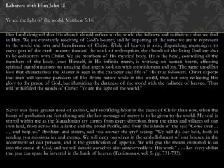 Laborers with Him John 15
Ye are the light of the world. Matthew 5:14.
Our Lord designed that His church should reflect to the world the fullness and sufficiency that we find
in Him. We are constantly receiving of God's bounty, and by imparting of the same we are to represent
to the world the love and beneficence of Christ. While all heaven is astir, dispatching messengers to
every part of the earth to carry forward the work of redemption, the church of the living God are also
to be colaborers with Christ. We are members of His mystical body. He is the head, controlling all the
members of the body. Jesus Himself, in His infinite mercy, is working on human hearts, effecting
spiritual transformations so amazing that angels look on with astonishment and joy. The same unselfish
love that characterizes the Master is seen in the character and life of His true followers. Christ expects
that men will become partakers of His divine nature while in this world, thus not only reflecting His
glory to the praise of God, but illumining the darkness of the world with the radiance of heaven. Thus
will be fulfilled the words of Christ: "Ye are the light of the world."
Never was there greater need of earnest, self-sacrificing labor in the cause of Christ than now, when the
hours of probation are fast closing and the last message of mercy is to be given to the world. My soul is
stirred within me as the Macedonian cry comes from every direction, from the cities and villages of our
own land, from across the Atlantic and the broad Pacific, and from the islands of the sea: "Come over . .
. , and help us." Brethren and sisters, will you answer the cry? saying: "We will do our best, both in
sending you missionaries and money. We will deny ourselves in the embellishment of our houses, in the
adornment of our persons, and in the gratification of appetite. We will give the means entrusted to us
into the cause of God, and we will devote ourselves also unreservedly to His work." . . . Let every dollar
that you can spare be invested in the bank of heaven (Testimonies, vol. 5, pp. 731-733).
 