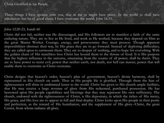 Christ Glorified in his People
These things I have spoken unto you, that in me ye might have peace. In the world ye shall have
tribulation: but be of good cheer; I have overcome the world. John 16:33.
John 12:20-23, Isaiah 60
Christ did not fail, neither was He discouraged, and His followers are to manifest a faith of the same
enduring nature. They are to live as He lived, and work as He worked, because they depend on Him as
the great Master Worker. Courage, energy, and perseverance they must possess. Though apparent
impossibilities obstruct their way, by His grace they are to go forward. Instead of deploring difficulties,
they are called upon to surmount them. They are to despair of nothing, and to hope for everything. With
the golden chain of His matchless love Christ has bound them to the throne of God. It is His purpose
that the highest influence in the universe, emanating from the source of all power, shall be theirs. They
are to have power to resist evil, power that neither earth, nor death, nor hell can master, power that will
enable them to overcome as Christ overcame.
Christ designs that heaven's order, heaven's plan of government, heaven's divine harmony, shall be
represented in His church on earth. Thus in His people He is glorified. Through them the Sun of
righteousness will shine in undimmed luster to the world. Christ has given to His church ample facilities,
that He may receive a large revenue of glory from His redeemed, purchased possession. He has
bestowed upon His people capabilities and blessings that they may represent His own sufficiency. The
church, endowed with the righteousness of Christ, is His depositary, in which the riches of His mercy,
His grace, and His love are to appear in full and final display. Christ looks upon His people in their purity
and perfection, as the reward of His humiliation, and the supplement of His glory--Christ, the great
Center, from whom radiates all glory.
 
