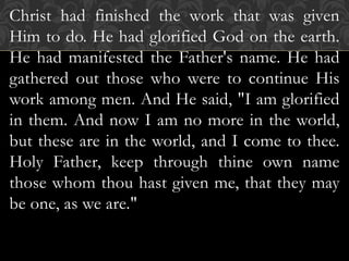 Christ had finished the work that was given
Him to do. He had glorified God on the earth.
He had manifested the Father's name. He had
gathered out those who were to continue His
work among men. And He said, "I am glorified
in them. And now I am no more in the world,
but these are in the world, and I come to thee.
Holy Father, keep through thine own name
those whom thou hast given me, that they may
be one, as we are."
 