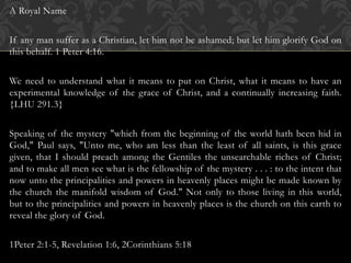 A Royal Name
If any man suffer as a Christian, let him not be ashamed; but let him glorify God on
this behalf. 1 Peter 4:16.
We need to understand what it means to put on Christ, what it means to have an
experimental knowledge of the grace of Christ, and a continually increasing faith.
{LHU 291.3}
Speaking of the mystery "which from the beginning of the world hath been hid in
God," Paul says, "Unto me, who am less than the least of all saints, is this grace
given, that I should preach among the Gentiles the unsearchable riches of Christ;
and to make all men see what is the fellowship of the mystery . . . : to the intent that
now unto the principalities and powers in heavenly places might be made known by
the church the manifold wisdom of God." Not only to those living in this world,
but to the principalities and powers in heavenly places is the church on this earth to
reveal the glory of God.
1Peter 2:1-5, Revelation 1:6, 2Corinthians 5:18
 