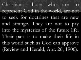 Christians, those who are to
represent God in the world, are not
to seek for doctrines that are new
and strange. They are not to pry
into the mysteries of the future life.
Their part is to make their life in
this world such as God can approve
(Review and Herald, Apr. 26, 1906).
 
