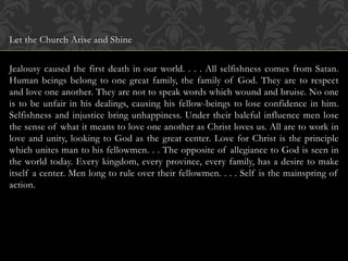 Let the Church Arise and Shine
Jealousy caused the first death in our world. . . . All selfishness comes from Satan.
Human beings belong to one great family, the family of God. They are to respect
and love one another. They are not to speak words which wound and bruise. No one
is to be unfair in his dealings, causing his fellow-beings to lose confidence in him.
Selfishness and injustice bring unhappiness. Under their baleful influence men lose
the sense of what it means to love one another as Christ loves us. All are to work in
love and unity, looking to God as the great center. Love for Christ is the principle
which unites man to his fellowmen. . . The opposite of allegiance to God is seen in
the world today. Every kingdom, every province, every family, has a desire to make
itself a center. Men long to rule over their fellowmen. . . . Self is the mainspring of
action.
 