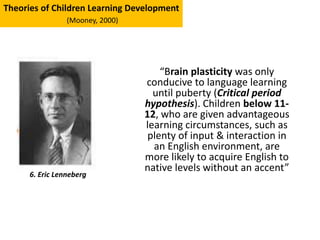 “Brain plasticity was only
conducive to language learning
until puberty (Critical period
hypothesis). Children below 11-
12, who are given advantageous
learning circumstances, such as
plenty of input & interaction in
an English environment, are
more likely to acquire English to
native levels without an accent”
6. Eric Lenneberg
Theories of Children Learning Development
(Mooney, 2000)
 