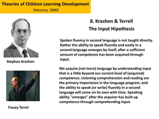 8. Krashen & Terrell
The Input Hipothesis
Theories of Children Learning Development
(Mooney, 2000)
Stephen Krashen
Spoken fluency in second language is not taught directly.
Rather the ability to speak fluently and easily in a
second language emerges by itself, after a sufficient
amount of competence has been acquired through
input.
We acquire (not learn) language by understanding input
that is a little beyond our current level of (acquired)
competence. Listening comprehension and reading are
the primary importance in the language program, and
the ability to speak (or write) fluently in a second
language will come on its own with time. Speaking
ability "emerges" after the acquirer has built up
competence through comprehending input.
Tracey Terrel
 