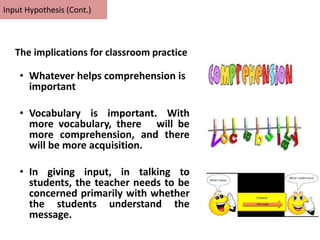 • Whatever helps comprehension is
important
• Vocabulary is important. With
more vocabulary, there will be
more comprehension, and there
will be more acquisition.
• In giving input, in talking to
students, the teacher needs to be
concerned primarily with whether
the students understand the
message.
Input Hypothesis (Cont.)
The implications for classroom practice
 