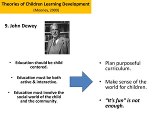 • Education should be child
centered.
• Education must be both
active & interactive.
• Education must involve the
social world of the child
and the community.
Theories of Children Learning Development
(Mooney, 2000)
9. John Dewey
• Plan purposeful
curriculum.
• Make sense of the
world for children.
• “It’s fun” is not
enough.
 