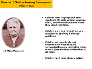 • Children learn language and other
significant life skills, without conscious
effort, from the environments where
they spend their time.
• Children learn best through sensory
experiences, by doing & through
repetition.
• Children are capable of great
concentration when they are
surrounded by many interesting things
to do & given the time and freedom to
do them.
• Children need more physical activity.
Theories of Children Learning Development
(Mooney, 2000)
10. Maria Montessori
 