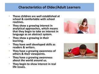 Characteristics of Older/Adult Learners
• These children are well established at
school & comfortable with school
routines.
• They show a growing interest in
analytical approaches, which means
that they begin to take an interest in
language as an abstract system.
• They show a growing in their
learning.
• They have well developed skills as
readers & writers.
• They have a growing awareness of
others & their viewpoints.
• They have a growing awareness
about the world around us.
• They begin to show interest in real
life issues.
 