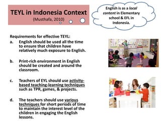TEYL in Indonesia Context
(Musthafa, 2010)
Requirements for effective TEYL:
a. English should be used all the time
to ensure that children have
relatively much exposure to English.
b. Print-rich environment in English
should be created and around the
classroom.
c. Teachers of EYL should use activity-
based teaching-learning techniques
such as TPR, games, & projects.
d. The teachers should use various
techniques for short periods of time
to maintain the interest level of the
children in engaging the English
lessons.
English is as a local
content in Elementary
school & EFL in
Indonesia.
 