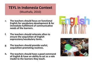 e. The teachers should focus on functional
English for vocabulary development & for
immediate fulfillment of communicative
needs of the learners.
f. The teachers should reiterate often to
ensure the acquisition of English
expressions/vocabulary items.
g. The teachers should provide useful,
acquisition-promoting routines.
h. The teachers should have a good command
of English & have an ability to act as a role
model to the learners they teach.
TEYL in Indonesia Context
(Musthafa, 2010)
 