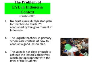 a. No exact curriculum/lesson plan
for teachers to teach EYL
conducted by the government in
Indonesia.
b. The English teachers in primary
schools are confuse of how to
conduct a good lesson plan.
c. The stage is not clear enough to
achieve the lesson’s objectives
which are appropriate with the
level of the students.
The Problem of
EYL in Indonesia
Context
(Fadilah, 2017)
 