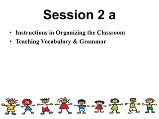 Session 2 a
• Instructions in Organizing the Classroom
• Teaching Vocabulary & Grammar
 