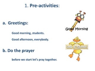 1. Pre-activities:
a. Greetings:
Good morning, students.
Good afternoon, everybody.
b. Do the prayer
before we start let’s pray together.
 