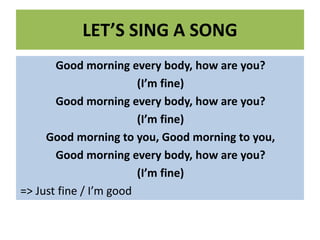 LET’S SING A SONG
Good morning every body, how are you?
(I’m fine)
Good morning every body, how are you?
(I’m fine)
Good morning to you, Good morning to you,
Good morning every body, how are you?
(I’m fine)
=> Just fine / I’m good
 