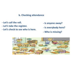 - Let’s call the roll.
- Let’s take the register.
- Let’s check to see who is here.
- Is anyone away?
- Is everybody here?
- Who is missing?
b. Checking attendance
 