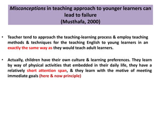 Misconceptions in teaching approach to younger learners can
lead to failure
(Musthafa, 2000)
• Teacher tend to approach the teaching-learning process & employ teaching
methods & techniques for the teaching English to young learners in an
exactly the same way as they would teach adult learners.
• Actually, children have their own culture & learning preferences. They learn
by way of physical activities that embedded in their daily life, they have a
relatively short attention span, & they learn with the motive of meeting
immediate goals (here & now principle)
 