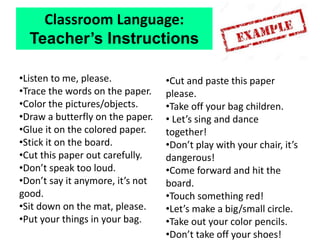 •Listen to me, please.
•Trace the words on the paper.
•Color the pictures/objects.
•Draw a butterfly on the paper.
•Glue it on the colored paper.
•Stick it on the board.
•Cut this paper out carefully.
•Don’t speak too loud.
•Don’t say it anymore, it’s not
good.
•Sit down on the mat, please.
•Put your things in your bag.
•Cut and paste this paper
please.
•Take off your bag children.
• Let’s sing and dance
together!
•Don’t play with your chair, it’s
dangerous!
•Come forward and hit the
board.
•Touch something red!
•Let’s make a big/small circle.
•Take out your color pencils.
•Don’t take off your shoes!
Classroom Language:
Teacher’s Instructions
 
