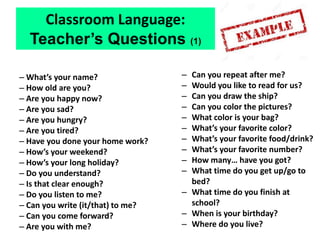 – What’s your name?
– How old are you?
– Are you happy now?
– Are you sad?
– Are you hungry?
– Are you tired?
– Have you done your home work?
– How’s your weekend?
– How’s your long holiday?
– Do you understand?
– Is that clear enough?
– Do you listen to me?
– Can you write (it/that) to me?
– Can you come forward?
– Are you with me?
– Can you repeat after me?
– Would you like to read for us?
– Can you draw the ship?
– Can you color the pictures?
– What color is your bag?
– What’s your favorite color?
– What’s your favorite food/drink?
– What’s your favorite number?
– How many… have you got?
– What time do you get up/go to
bed?
– What time do you finish at
school?
– When is your birthday?
– Where do you live?
Classroom Language:
Teacher’s Questions (1)
 