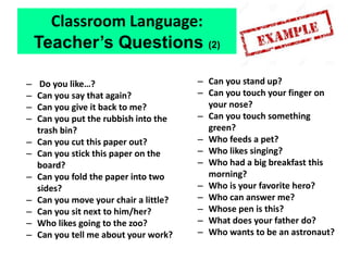 – Do you like…?
– Can you say that again?
– Can you give it back to me?
– Can you put the rubbish into the
trash bin?
– Can you cut this paper out?
– Can you stick this paper on the
board?
– Can you fold the paper into two
sides?
– Can you move your chair a little?
– Can you sit next to him/her?
– Who likes going to the zoo?
– Can you tell me about your work?
– Can you stand up?
– Can you touch your finger on
your nose?
– Can you touch something
green?
– Who feeds a pet?
– Who likes singing?
– Who had a big breakfast this
morning?
– Who is your favorite hero?
– Who can answer me?
– Whose pen is this?
– What does your father do?
– Who wants to be an astronaut?
Classroom Language:
Teacher’s Questions (2)
 
