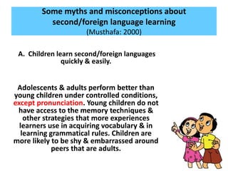 Some myths and misconceptions about
second/foreign language learning
(Musthafa: 2000)
A. Children learn second/foreign languages
quickly & easily.
Adolescents & adults perform better than
young children under controlled conditions,
except pronunciation. Young children do not
have access to the memory techniques &
other strategies that more experiences
learners use in acquiring vocabulary & in
learning grammatical rules. Children are
more likely to be shy & embarrassed around
peers that are adults.
 