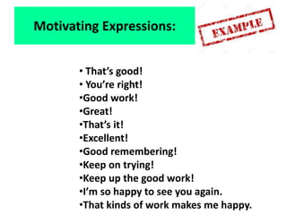 • That’s good!
• You’re right!
•Good work!
•Great!
•That’s it!
•Excellent!
•Good remembering!
•Keep on trying!
•Keep up the good work!
•I’m so happy to see you again.
•That kinds of work makes me happy.
Motivating Expressions:
 