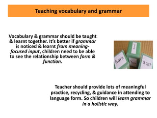 Teaching vocabulary and grammar
Vocabulary & grammar should be taught
& learnt together. It’s better if grammar
is noticed & learnt from meaning-
focused input, children need to be able
to see the relationship between form &
function.
Teacher should provide lots of meaningful
practice, recycling, & guidance in attending to
language form. So children will learn grammar
in a holistic way.
 