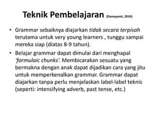 Teknik Pembelajaran (Damayanti, 2014)
• Grammar sebaiknya diajarkan tidak secara terpisah
terutama untuk very young learners , tunggu sampai
mereka siap (diatas 8-9 tahun).
• Belajar grammar dapat dimulai dari menghapal
‘formulaic chunks’. Membicarakan sesuatu yang
bermakna dengan anak dapat dijadikan cara yang jitu
untuk memperkenalkan grammar. Grammar dapat
diajarkan tanpa perlu menjelaskan label-label teknis
(seperti: intensifying adverb, past tense, etc.)
 