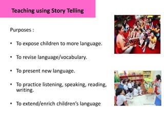 Teaching using Story Telling
Purposes :
• To expose children to more language.
• To revise language/vocabulary.
• To present new language.
• To practice listening, speaking, reading,
writing.
• To extend/enrich children’s language
 