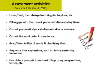 Assessment activities
(Brewster, Ellis, Grard, 2003):
• Listen/read, then change from singular to plural, etc.
• Fill in gaps with the correct grammatical/vocabulary item.
• Correct grammatical/vocabulary mistakes in sentence.
• Correct the word order in a sentence.
• Read/listen to lists of words & classifying them.
• Sequence time expressions, such as: today, yesterday,
tomorrow.
• Use picture prompts to contrast things using comparatives,
tenses, etc.
 