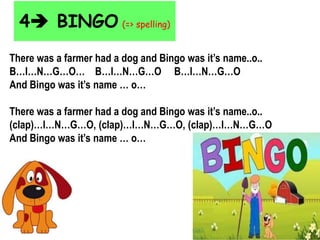4 BINGO (=> spelling)
There was a farmer had a dog and Bingo was it’s name..o..
B…I…N…G…O… B…I…N…G…O B…I…N…G…O
And Bingo was it’s name … o…
There was a farmer had a dog and Bingo was it’s name..o..
(clap)…I…N…G…O, (clap)…I…N…G…O, (clap)…I…N…G…O
And Bingo was it’s name … o…
 