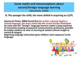 Some myths and misconceptions about
second/foreign language learning
(Musthafa: 2000)
B. The younger the child, the more skilled in acquiring an L2/FL
Oyama (in Pinter, 2006) found that the earlier a learner begins a
second language, the more native like the accent he/she developed.
An early start for “foreign” language learners makes a long sequence
of instruction leading to potential communicative proficiency possible
& enables children to view L2 learning & related cultural insight as
normal & integral.
Beginning language instruction gives children more exposure to the
language.
 