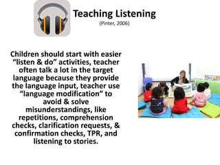 Teaching Listening
(Pinter, 2006)
Children should start with easier
“listen & do” activities, teacher
often talk a lot in the target
language because they provide
the language input, teacher use
“language modification” to
avoid & solve
misunderstandings, like
repetitions, comprehension
checks, clarification requests, &
confirmation checks, TPR, and
listening to stories.
 