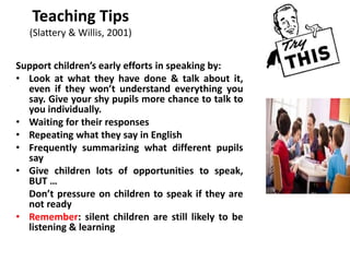 Teaching Tips
(Slattery & Willis, 2001)
Support children’s early efforts in speaking by:
• Look at what they have done & talk about it,
even if they won’t understand everything you
say. Give your shy pupils more chance to talk to
you individually.
• Waiting for their responses
• Repeating what they say in English
• Frequently summarizing what different pupils
say
• Give children lots of opportunities to speak,
BUT …
Don’t pressure on children to speak if they are
not ready
• Remember: silent children are still likely to be
listening & learning
 