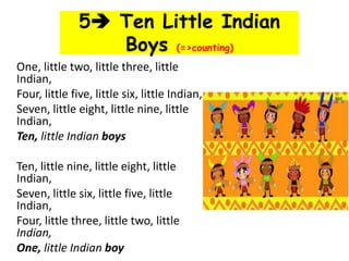 5 Ten Little Indian
Boys (=>counting)
One, little two, little three, little
Indian,
Four, little five, little six, little Indian,
Seven, little eight, little nine, little
Indian,
Ten, little Indian boys
Ten, little nine, little eight, little
Indian,
Seven, little six, little five, little
Indian,
Four, little three, little two, little
Indian,
One, little Indian boy
 