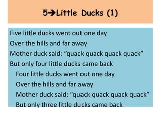 Five little ducks went out one day
Over the hills and far away
Mother duck said: “quack quack quack quack”
But only four little ducks came back
Four little ducks went out one day
Over the hills and far away
Mother duck said: “quack quack quack quack”
But only three little ducks came back
5Little Ducks (1)
 