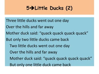 Three little ducks went out one day
Over the hills and far away
Mother duck said: “quack quack quack quack”
But only two little ducks came back
Two little ducks went out one day
Over the hills and far away
Mother duck said: “quack quack quack quack”
But only one little duck came back
5Little Ducks (2)
 