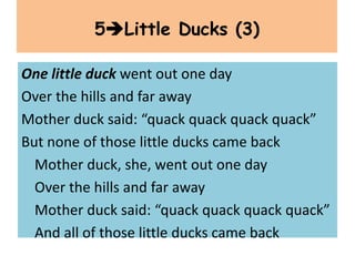 One little duck went out one day
Over the hills and far away
Mother duck said: “quack quack quack quack”
But none of those little ducks came back
Mother duck, she, went out one day
Over the hills and far away
Mother duck said: “quack quack quack quack”
And all of those little ducks came back
5Little Ducks (3)
 