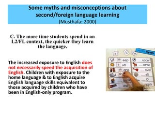 Some myths and misconceptions about
second/foreign language learning
(Musthafa: 2000)
C. The more time students spend in an
L2/FL context, the quicker they learn
the language.
The increased exposure to English does
not necessarily speed the acquisition of
English. Children with exposure to the
home language & to English acquire
English language skills equivalent to
those acquired by children who have
been in English-only program.
 