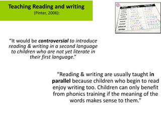 Teaching Reading and writing
(Pinter, 2006):
“It would be controversial to introduce
reading & writing in a second language
to children who are not yet literate in
their first language.”
“Reading & writing are usually taught in
parallel because children who begin to read
enjoy writing too. Children can only benefit
from phonics training if the meaning of the
words makes sense to them.”
 