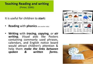 It is useful for children to start:
• Reading with phonics (see another slide)
• Writing with tracing, copying, or air
writing. Visual aids like Posters
containing commonly used phrases,
calendars, and English notice board
would attract children’s attention &
help them make the links between
spoken & written forms.
Teaching Reading and writing
(Pinter, 2006):
 