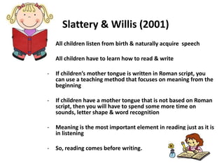 Slattery & Willis (2001)
- All children listen from birth & naturally acquire speech
- All children have to learn how to read & write
- If children’s mother tongue is written in Roman script, you
can use a teaching method that focuses on meaning from the
beginning
- If children have a mother tongue that is not based on Roman
script, then you will have to spend some more time on
sounds, letter shape & word recognition
- Meaning is the most important element in reading just as it is
in listening
- So, reading comes before writing.
 