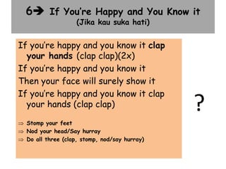 6 If You’re Happy and You Know it
(Jika kau suka hati)
?
If you’re happy and you know it clap
your hands (clap clap)(2x)
If you’re happy and you know it
Then your face will surely show it
If you’re happy and you know it clap
your hands (clap clap)
 Stomp your feet
 Nod your head/Say hurray
 Do all three (clap, stomp, nod/say hurray)
 