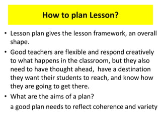 How to plan Lesson?
• Lesson plan gives the lesson framework, an overall
shape.
• Good teachers are flexible and respond creatively
to what happens in the classroom, but they also
need to have thought ahead, have a destination
they want their students to reach, and know how
they are going to get there.
• What are the aims of a plan?
a good plan needs to reflect coherence and variety
 