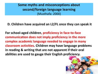 Some myths and misconceptions about
second/foreign language learning
(Musthafa: 2000)
D. Children have acquired an L2/FL once they can speak it
For school-aged children, proficiency in face-to-face
communication does not imply proficiency in the more
complex academic language needed to engage in many
classroom activities. Children may have language problems
in reading & writing that are not apparent if their oral
abilities are used to gauge their English proficiency.
 