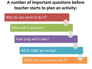 A number of important questions before
teacher starts to plan an activity:
Why do you want to do it?
What will it achieve?
How long will it take?
What might go wrong?
What will you need to do it?
 